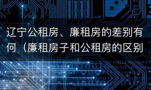 辽宁公租房、廉租房的差别有何（廉租房子和公租房的区别）