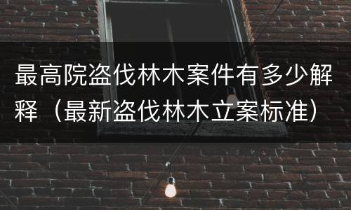 最高院盗伐林木案件有多少解释（最新盗伐林木立案标准）