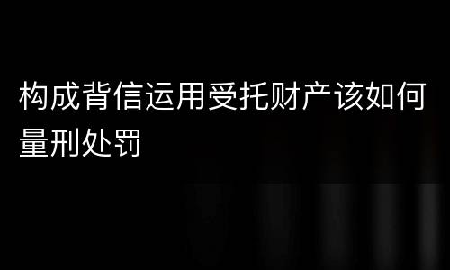 构成背信运用受托财产该如何量刑处罚