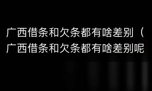 广西借条和欠条都有啥差别（广西借条和欠条都有啥差别呢）