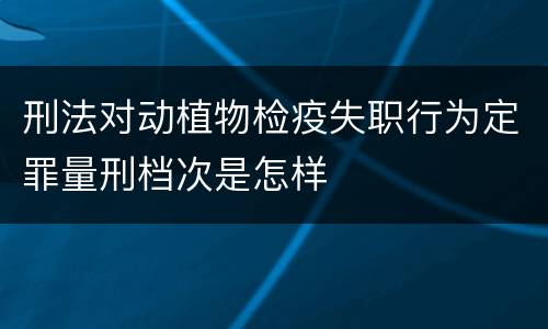 刑法对动植物检疫失职行为定罪量刑档次是怎样