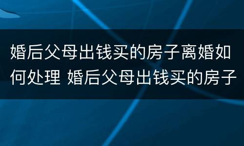 婚后父母出钱买的房子离婚如何处理 婚后父母出钱买的房子离婚如何处理好