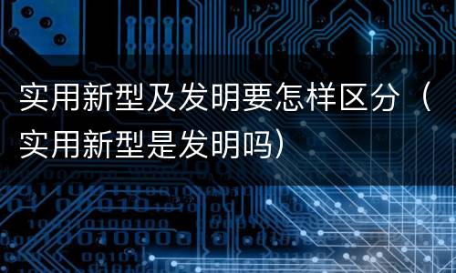 实用新型及发明要怎样区分（实用新型是发明吗）