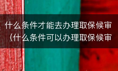 什么条件才能去办理取保候审（什么条件可以办理取保候审）