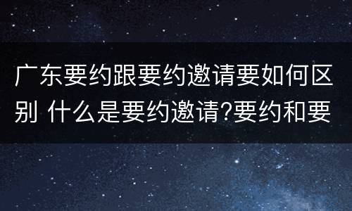 广东要约跟要约邀请要如何区别 什么是要约邀请?要约和要约邀请有哪些区别?