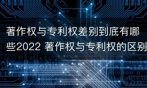 著作权与专利权差别到底有哪些2022 著作权与专利权的区别有哪些