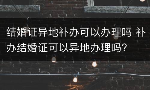 结婚证异地补办可以办理吗 补办结婚证可以异地办理吗?