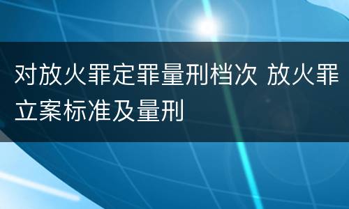 对放火罪定罪量刑档次 放火罪立案标准及量刑