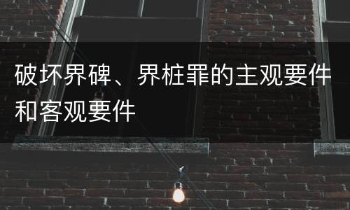 破坏界碑、界桩罪的主观要件和客观要件