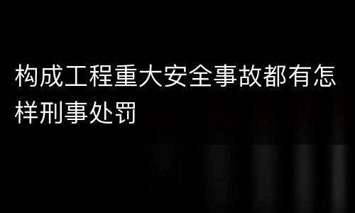 构成工程重大安全事故都有怎样刑事处罚