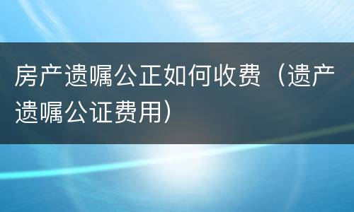 房产遗嘱公正如何收费（遗产遗嘱公证费用）