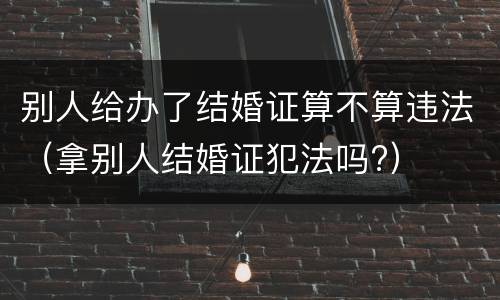 别人给办了结婚证算不算违法（拿别人结婚证犯法吗?）