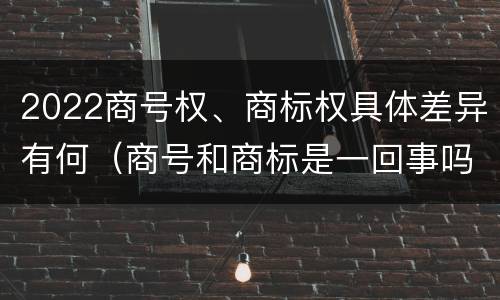 2022商号权、商标权具体差异有何（商号和商标是一回事吗）