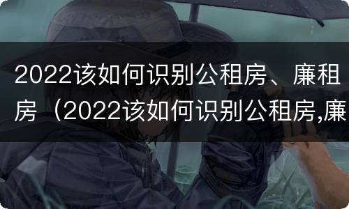 2022该如何识别公租房、廉租房（2022该如何识别公租房,廉租房的真假）