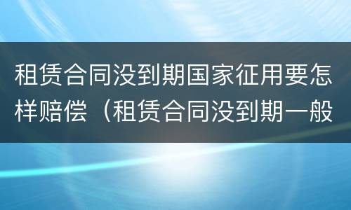 租赁合同没到期国家征用要怎样赔偿（租赁合同没到期一般怎么个赔偿）