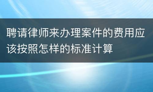 聘请律师来办理案件的费用应该按照怎样的标准计算