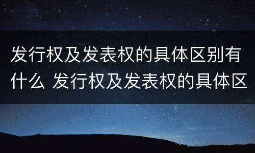 发行权及发表权的具体区别有什么 发行权及发表权的具体区别有什么特点