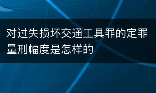 对过失损坏交通工具罪的定罪量刑幅度是怎样的