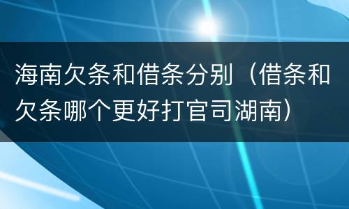 海南欠条和借条分别（借条和欠条哪个更好打官司湖南）