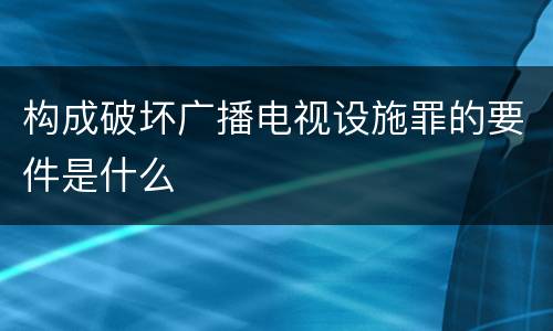 构成破坏广播电视设施罪的要件是什么