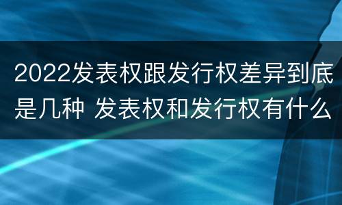 2022发表权跟发行权差异到底是几种 发表权和发行权有什么区别