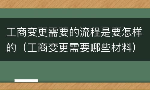 工商变更需要的流程是要怎样的（工商变更需要哪些材料）