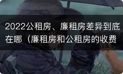 2022公租房、廉租房差异到底在哪（廉租房和公租房的收费标准）