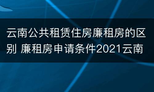 云南公共租赁住房廉租房的区别 廉租房申请条件2021云南