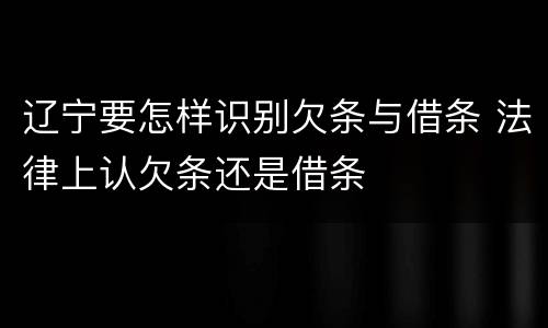 辽宁要怎样识别欠条与借条 法律上认欠条还是借条