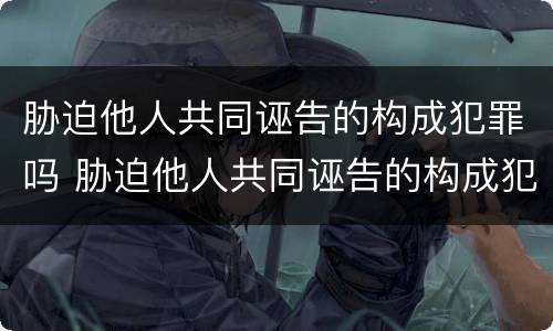 胁迫他人共同诬告的构成犯罪吗 胁迫他人共同诬告的构成犯罪吗怎么处理