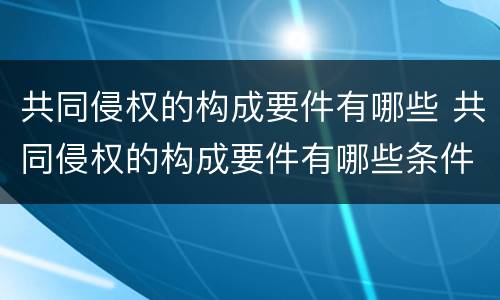 共同侵权的构成要件有哪些 共同侵权的构成要件有哪些条件