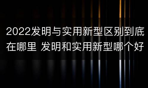 2022发明与实用新型区别到底在哪里 发明和实用新型哪个好