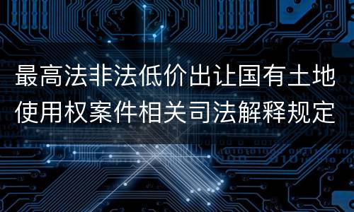 最高法非法低价出让国有土地使用权案件相关司法解释规定内容都有哪些