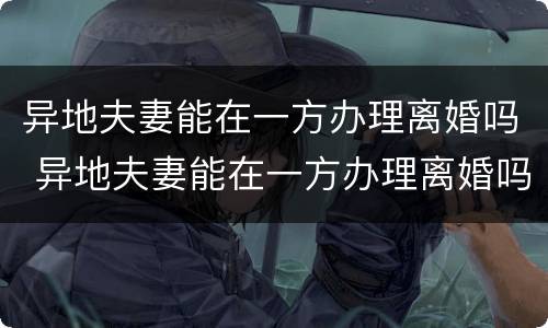 异地夫妻能在一方办理离婚吗 异地夫妻能在一方办理离婚吗需要什么