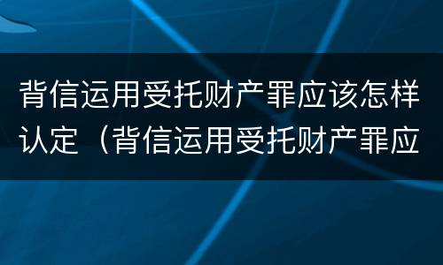 背信运用受托财产罪应该怎样认定（背信运用受托财产罪应该怎样认定呢）