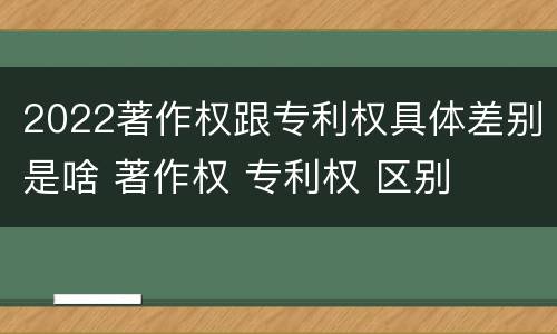 2022著作权跟专利权具体差别是啥 著作权 专利权 区别