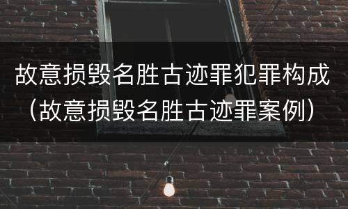 故意损毁名胜古迹罪犯罪构成（故意损毁名胜古迹罪案例）