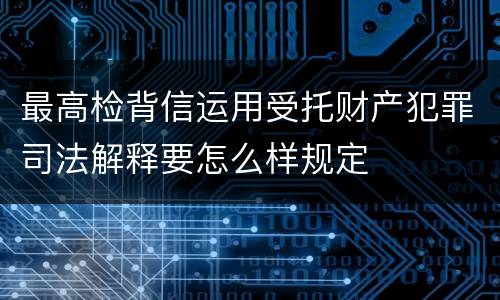 最高检背信运用受托财产犯罪司法解释要怎么样规定