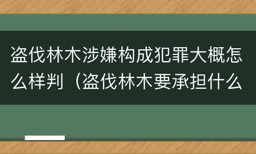 盗伐林木涉嫌构成犯罪大概怎么样判（盗伐林木要承担什么后果）