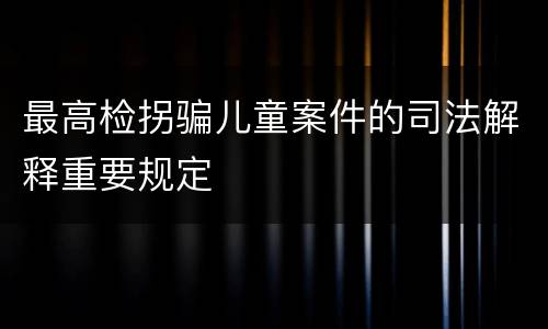 最高检拐骗儿童案件的司法解释重要规定