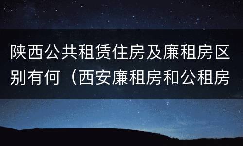 陕西公共租赁住房及廉租房区别有何（西安廉租房和公租房的区别到底是什么?）