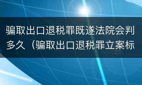 骗取出口退税罪既遂法院会判多久（骗取出口退税罪立案标准）