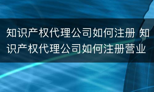 知识产权代理公司如何注册 知识产权代理公司如何注册营业执照