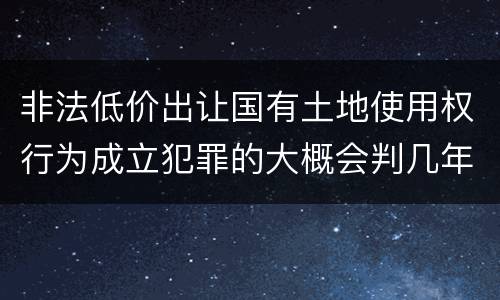 非法低价出让国有土地使用权行为成立犯罪的大概会判几年