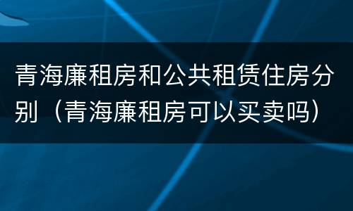 青海廉租房和公共租赁住房分别（青海廉租房可以买卖吗）