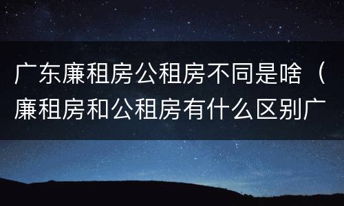 广东廉租房公租房不同是啥（廉租房和公租房有什么区别广州）