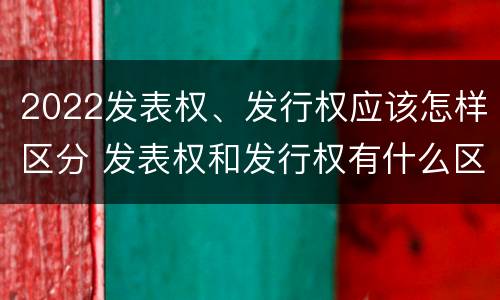 2022发表权、发行权应该怎样区分 发表权和发行权有什么区别