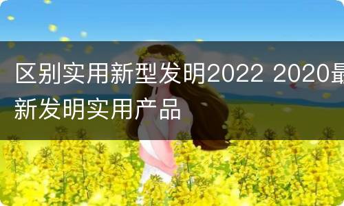 区别实用新型发明2022 2020最新发明实用产品