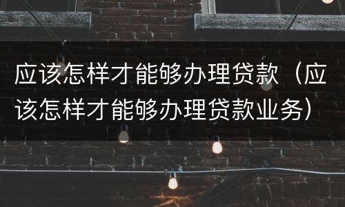 应该怎样才能够办理贷款（应该怎样才能够办理贷款业务）