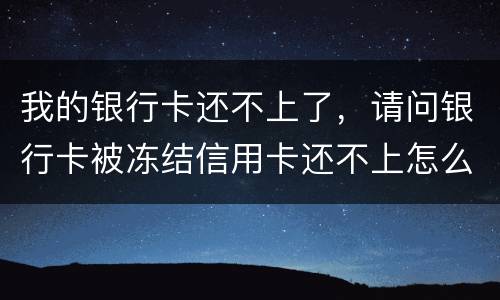 我的银行卡还不上了，请问银行卡被冻结信用卡还不上怎么办